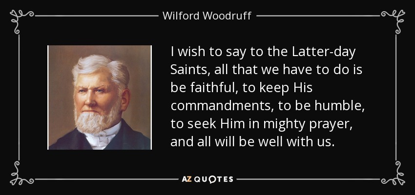 I wish to say to the Latter-day Saints, all that we have to do is be faithful, to keep His commandments, to be humble, to seek Him in mighty prayer, and all will be well with us. - Wilford Woodruff