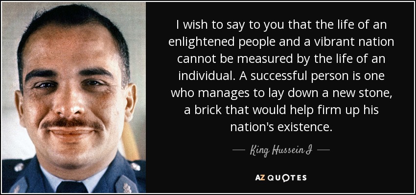 I wish to say to you that the life of an enlightened people and a vibrant nation cannot be measured by the life of an individual. A successful person is one who manages to lay down a new stone, a brick that would help firm up his nation's existence. - King Hussein I