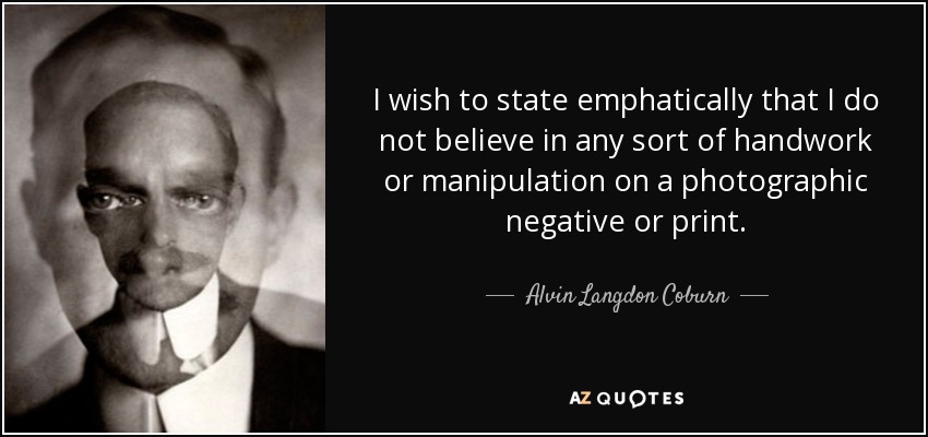 I wish to state emphatically that I do not believe in any sort of handwork or manipulation on a photographic negative or print. - Alvin Langdon Coburn