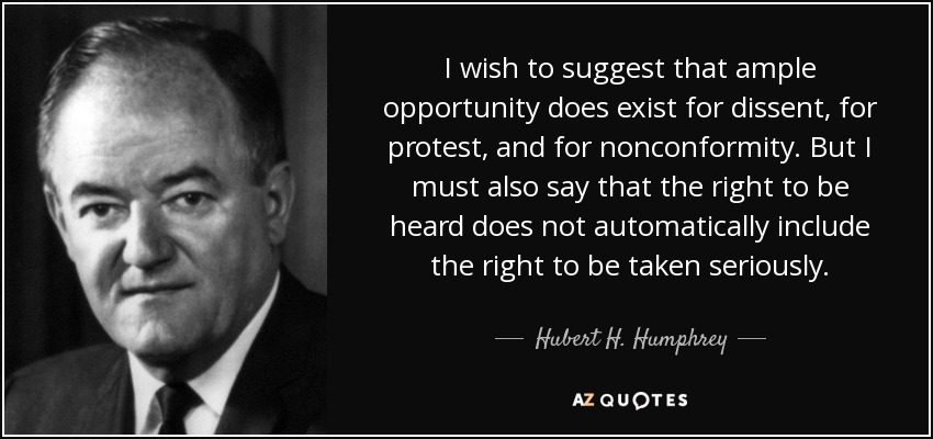 I wish to suggest that ample opportunity does exist for dissent, for protest, and for nonconformity. But I must also say that the right to be heard does not automatically include the right to be taken seriously. - Hubert H. Humphrey