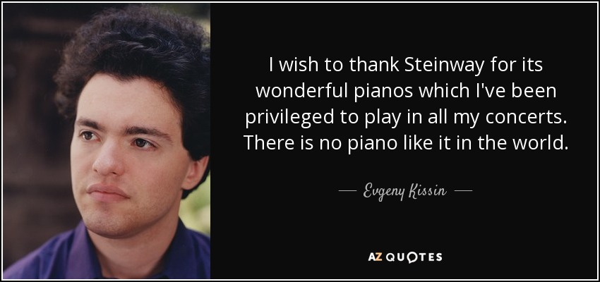I wish to thank Steinway for its wonderful pianos which I've been privileged to play in all my concerts. There is no piano like it in the world. - Evgeny Kissin