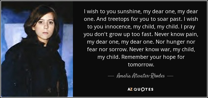 I wish to you sunshine, my dear one, my dear one. And treetops for you to soar past. I wish to you innocence, my child, my child. I pray you don't grow up too fast. Never know pain, my dear one, my dear one. Nor hunger nor fear nor sorrow. Never know war, my child, my child. Remember your hope for tomorrow. - Amelia Atwater-Rhodes