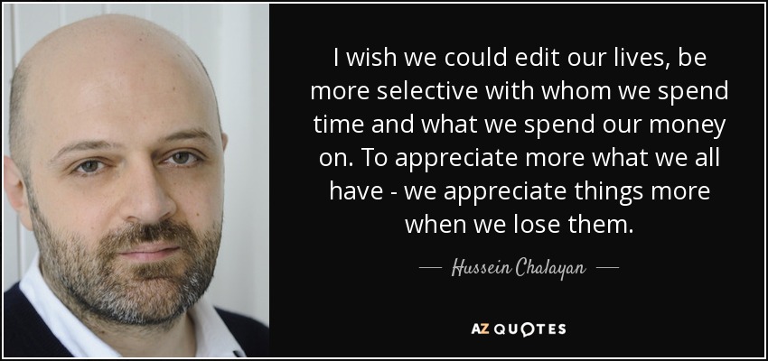 I wish we could edit our lives, be more selective with whom we spend time and what we spend our money on. To appreciate more what we all have - we appreciate things more when we lose them. - Hussein Chalayan