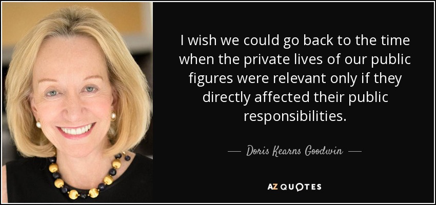 I wish we could go back to the time when the private lives of our public figures were relevant only if they directly affected their public responsibilities. - Doris Kearns Goodwin