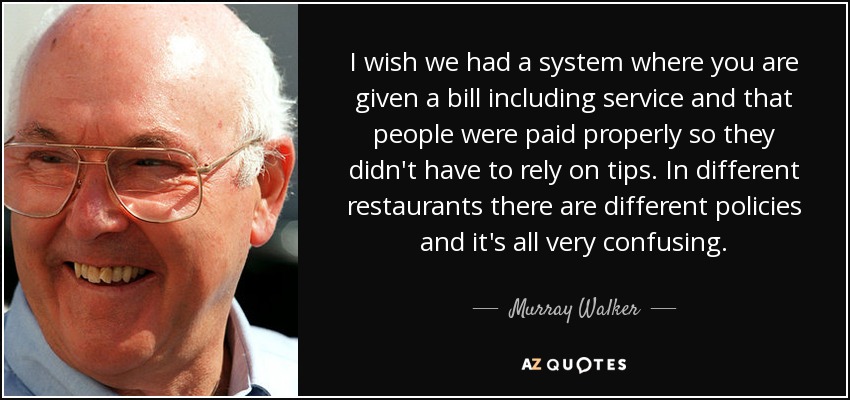 I wish we had a system where you are given a bill including service and that people were paid properly so they didn't have to rely on tips. In different restaurants there are different policies and it's all very confusing. - Murray Walker