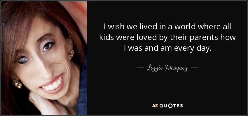 I wish we lived in a world where all kids were loved by their parents how I was and am every day. - Lizzie Velasquez