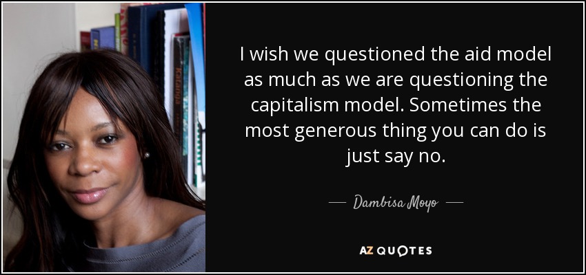I wish we questioned the aid model as much as we are questioning the capitalism model. Sometimes the most generous thing you can do is just say no. - Dambisa Moyo