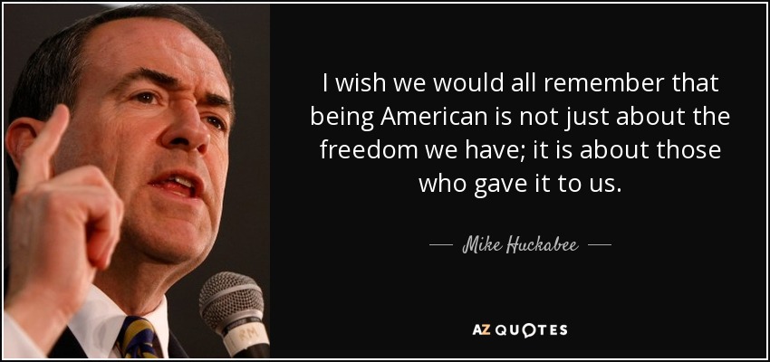 I wish we would all remember that being American is not just about the freedom we have; it is about those who gave it to us. - Mike Huckabee