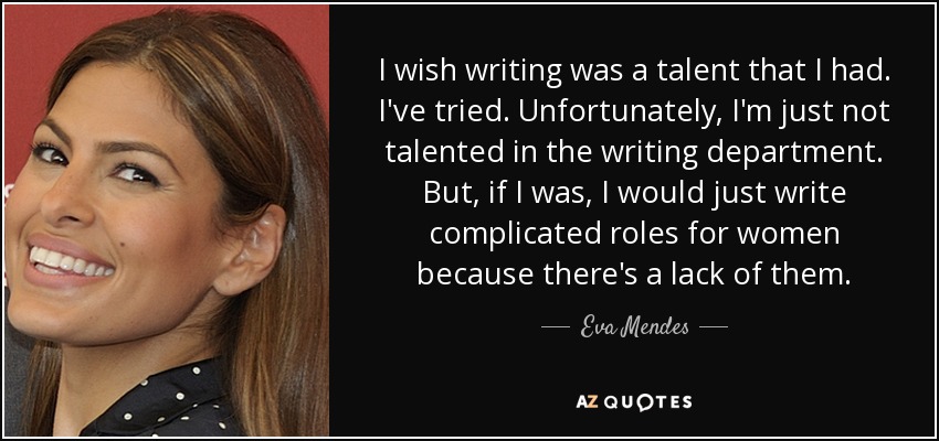 I wish writing was a talent that I had. I've tried. Unfortunately, I'm just not talented in the writing department. But, if I was, I would just write complicated roles for women because there's a lack of them. - Eva Mendes