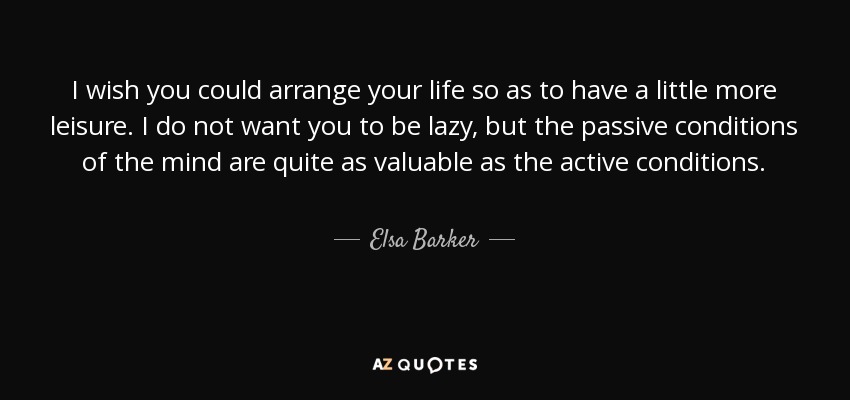 I wish you could arrange your life so as to have a little more leisure. I do not want you to be lazy, but the passive conditions of the mind are quite as valuable as the active conditions. - Elsa Barker