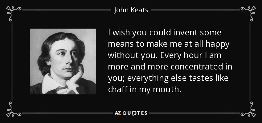 I wish you could invent some means to make me at all happy without you. Every hour I am more and more concentrated in you; everything else tastes like chaff in my mouth. - John Keats