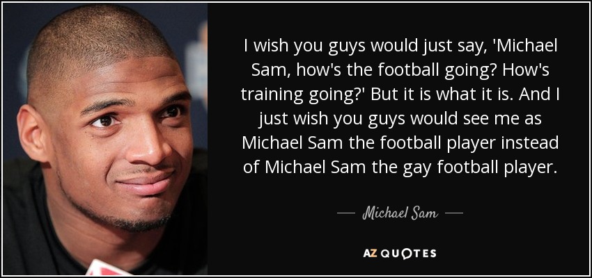 I wish you guys would just say, 'Michael Sam, how's the football going? How's training going?' But it is what it is. And I just wish you guys would see me as Michael Sam the football player instead of Michael Sam the gay football player. - Michael Sam