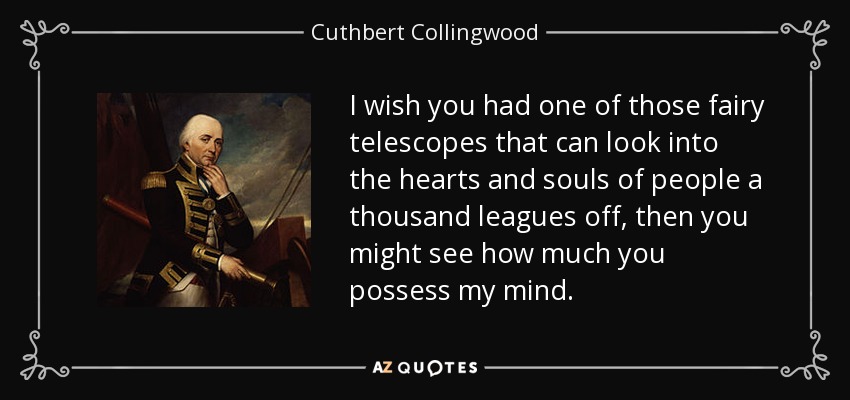 I wish you had one of those fairy telescopes that can look into the hearts and souls of people a thousand leagues off, then you might see how much you possess my mind. - Cuthbert Collingwood, 1st Baron Collingwood