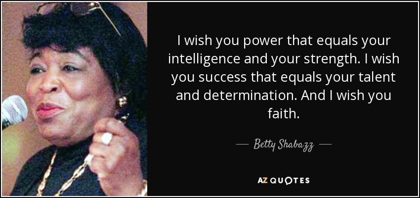 I wish you power that equals your intelligence and your strength. I wish you success that equals your talent and determination. And I wish you faith. - Betty Shabazz