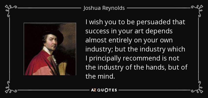 I wish you to be persuaded that success in your art depends almost entirely on your own industry; but the industry which I principally recommend is not the industry of the hands, but of the mind. - Joshua Reynolds