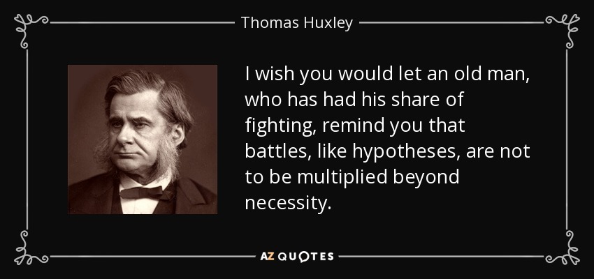 I wish you would let an old man, who has had his share of fighting, remind you that battles, like hypotheses, are not to be multiplied beyond necessity. - Thomas Huxley