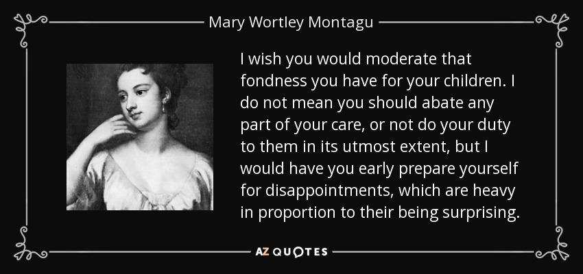 I wish you would moderate that fondness you have for your children. I do not mean you should abate any part of your care, or not do your duty to them in its utmost extent, but I would have you early prepare yourself for disappointments, which are heavy in proportion to their being surprising. - Mary Wortley Montagu