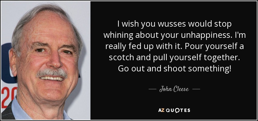 I wish you wusses would stop whining about your unhappiness. I'm really fed up with it. Pour yourself a scotch and pull yourself together. Go out and shoot something! - John Cleese
