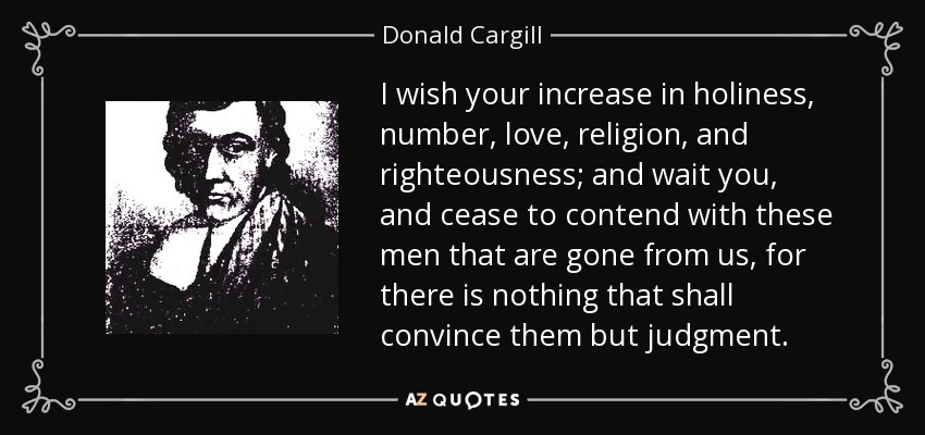 I wish your increase in holiness, number, love, religion, and righteousness; and wait you, and cease to contend with these men that are gone from us, for there is nothing that shall convince them but judgment. - Donald Cargill
