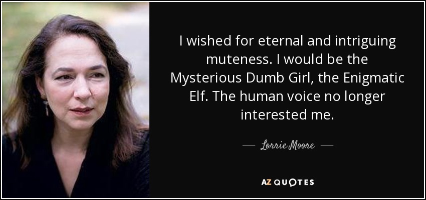 I wished for eternal and intriguing muteness. I would be the Mysterious Dumb Girl, the Enigmatic Elf. The human voice no longer interested me. - Lorrie Moore