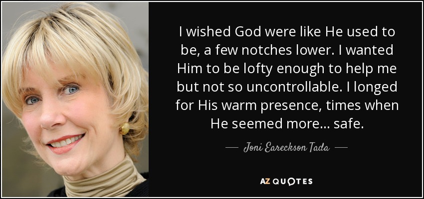 I wished God were like He used to be, a few notches lower. I wanted Him to be lofty enough to help me but not so uncontrollable. I longed for His warm presence, times when He seemed more… safe. - Joni Eareckson Tada