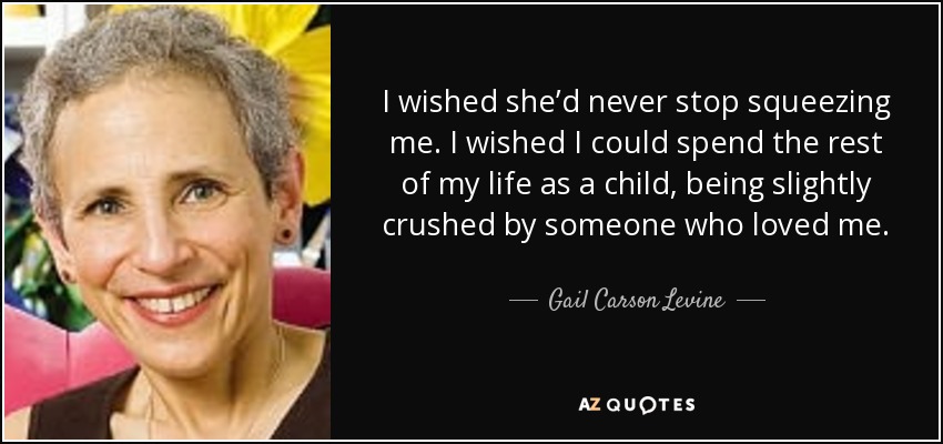 I wished she’d never stop squeezing me. I wished I could spend the rest of my life as a child, being slightly crushed by someone who loved me. - Gail Carson Levine