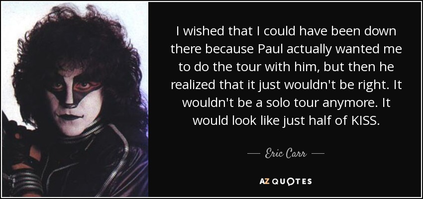 I wished that I could have been down there because Paul actually wanted me to do the tour with him, but then he realized that it just wouldn't be right. It wouldn't be a solo tour anymore. It would look like just half of KISS. - Eric Carr