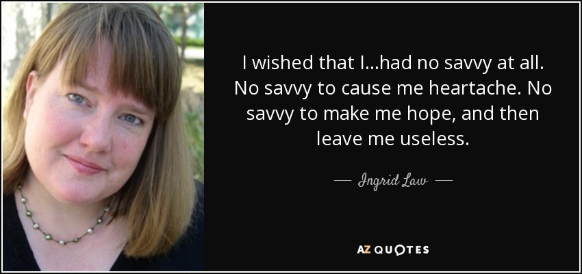I wished that I...had no savvy at all. No savvy to cause me heartache. No savvy to make me hope, and then leave me useless. - Ingrid Law