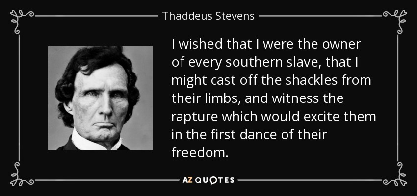 I wished that I were the owner of every southern slave, that I might cast off the shackles from their limbs, and witness the rapture which would excite them in the first dance of their freedom. - Thaddeus Stevens