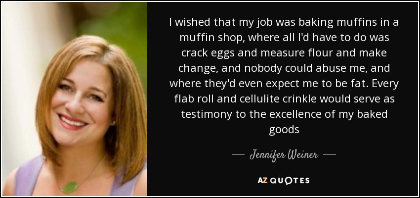 I wished that my job was baking muffins in a muffin shop, where all I'd have to do was crack eggs and measure flour and make change, and nobody could abuse me, and where they'd even expect me to be fat. Every flab roll and cellulite crinkle would serve as testimony to the excellence of my baked goods - Jennifer Weiner