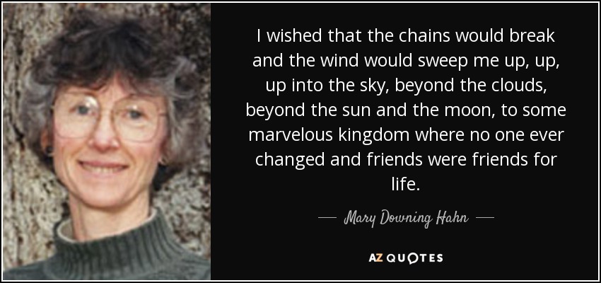 I wished that the chains would break and the wind would sweep me up, up, up into the sky, beyond the clouds, beyond the sun and the moon, to some marvelous kingdom where no one ever changed and friends were friends for life. - Mary Downing Hahn