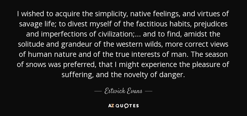 I wished to acquire the simplicity, native feelings, and virtues of savage life; to divest myself of the factitious habits, prejudices and imperfections of civilization; ... and to find, amidst the solitude and grandeur of the western wilds, more correct views of human nature and of the true interests of man. The season of snows was preferred, that I might experience the pleasure of suffering, and the novelty of danger. - Estwick Evans