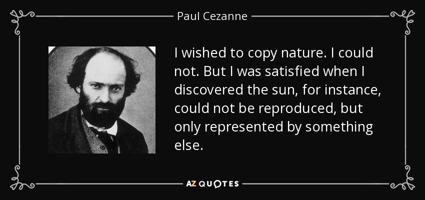 I wished to copy nature. I could not. But I was satisfied when I discovered the sun, for instance, could not be reproduced, but only represented by something else. - Paul Cezanne