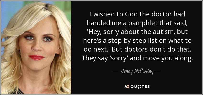 I wished to God the doctor had handed me a pamphlet that said, 'Hey, sorry about the autism, but here's a step-by-step list on what to do next.' But doctors don't do that. They say 'sorry' and move you along. - Jenny McCarthy