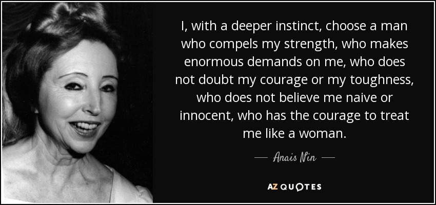 I, with a deeper instinct, choose a man who compels my strength, who makes enormous demands on me, who does not doubt my courage or my toughness, who does not believe me naive or innocent, who has the courage to treat me like a woman. - Anais Nin