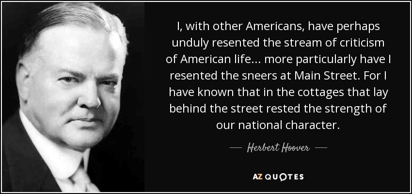 I, with other Americans, have perhaps unduly resented the stream of criticism of American life... more particularly have I resented the sneers at Main Street. For I have known that in the cottages that lay behind the street rested the strength of our national character. - Herbert Hoover