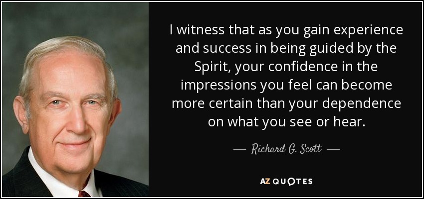 I witness that as you gain experience and success in being guided by the Spirit, your confidence in the impressions you feel can become more certain than your dependence on what you see or hear. - Richard G. Scott