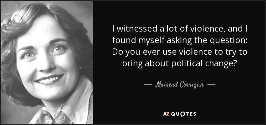 I witnessed a lot of violence, and I found myself asking the question: Do you ever use violence to try to bring about political change? - Mairead Corrigan