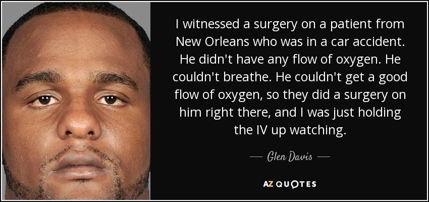 I witnessed a surgery on a patient from New Orleans who was in a car accident. He didn't have any flow of oxygen. He couldn't breathe. He couldn't get a good flow of oxygen, so they did a surgery on him right there, and I was just holding the IV up watching. - Glen Davis