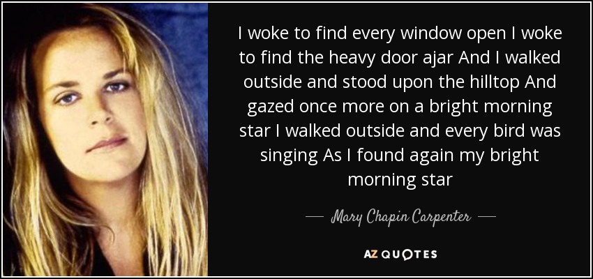 I woke to find every window open I woke to find the heavy door ajar And I walked outside and stood upon the hilltop And gazed once more on a bright morning star I walked outside and every bird was singing As I found again my bright morning star - Mary Chapin Carpenter