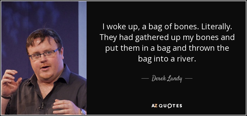 I woke up, a bag of bones. Literally. They had gathered up my bones and put them in a bag and thrown the bag into a river. - Derek Landy