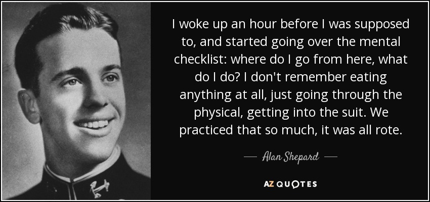 I woke up an hour before I was supposed to, and started going over the mental checklist: where do I go from here, what do I do? I don't remember eating anything at all, just going through the physical, getting into the suit. We practiced that so much, it was all rote. - Alan Shepard