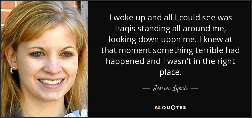 I woke up and all I could see was Iraqis standing all around me, looking down upon me. I knew at that moment something terrible had happened and I wasn't in the right place. - Jessica Lynch
