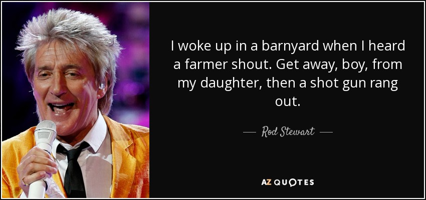I woke up in a barnyard when I heard a farmer shout. Get away, boy, from my daughter, then a shot gun rang out. - Rod Stewart