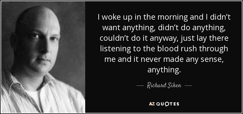I woke up in the morning and I didn’t want anything, didn’t do anything, couldn’t do it anyway, just lay there listening to the blood rush through me and it never made any sense, anything. - Richard Siken