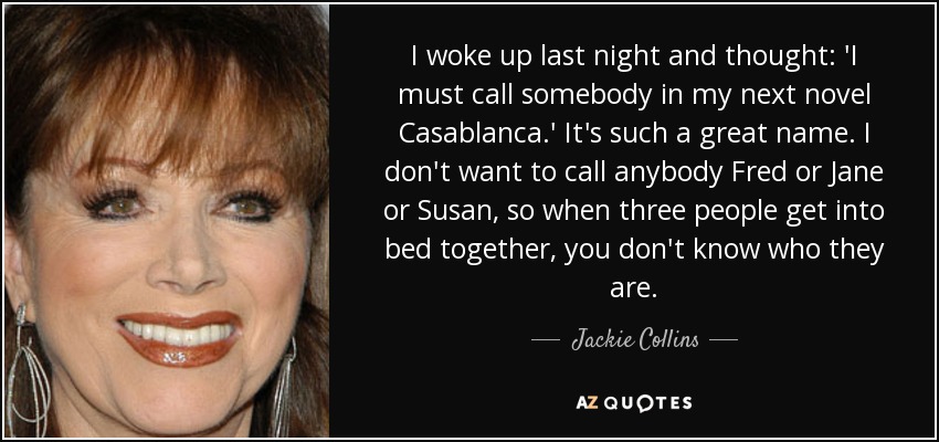 I woke up last night and thought: 'I must call somebody in my next novel Casablanca.' It's such a great name. I don't want to call anybody Fred or Jane or Susan, so when three people get into bed together, you don't know who they are. - Jackie Collins