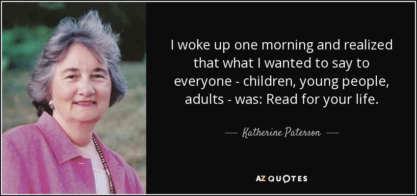 I woke up one morning and realized that what I wanted to say to everyone - children, young people, adults - was: Read for your life. - Katherine Paterson