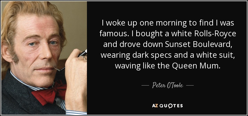 I woke up one morning to find I was famous. I bought a white Rolls-Royce and drove down Sunset Boulevard, wearing dark specs and a white suit, waving like the Queen Mum. - Peter O'Toole
