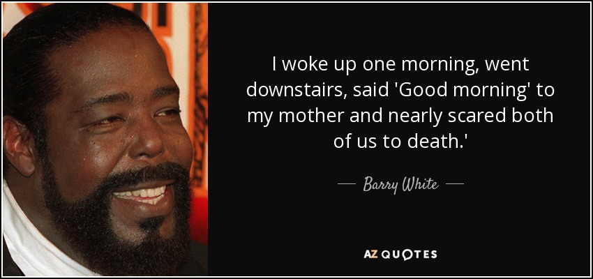 I woke up one morning, went downstairs, said 'Good morning' to my mother and nearly scared both of us to death.' - Barry White