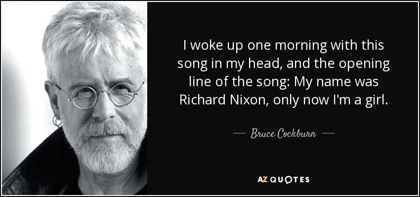 I woke up one morning with this song in my head, and the opening line of the song: My name was Richard Nixon, only now I'm a girl. - Bruce Cockburn